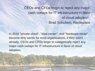 CEOs and CFOs begin to reject any major 
cash outlays for IT infrastructure in favor
of cloud adoption  
Brad Schulteis, Rackspace
In 2016 "private cloud", "data center", and "hardware recap"
become dirty words for most organizations, if they aren't
already. CEOs and CFOs begin to categorically reject any
major cash outlays for IT infrastructure in favor of cloud
adoption.
 