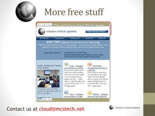 mission critical systems
More free stuff
Cloud Computing Worksheet
and consultation
Discovering SharePoint
Webinar
Time Management in Outlook
Webinar
The soft skills that make MS
Office more useful
Virtualization- Saving money,
energy, and the earth
Just Tips Newsletter
Contact us at cloud@mcstech.net
 