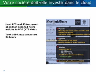 Votre société doit-elle investir dans le cloud




     Used EC2 and S3 to convert
     11 million scanned news
     articles to PDF (4TB data)

     Took 100 Linux computers
     24 hours




15
 