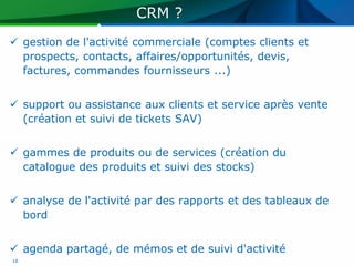 CRM ?
 gestion de l'activité commerciale (comptes clients et
  prospects, contacts, affaires/opportunités, devis,
  factures, commandes fournisseurs ...)


 support ou assistance aux clients et service après vente
  (création et suivi de tickets SAV)


 gammes de produits ou de services (création du
  catalogue des produits et suivi des stocks)


 analyse de l'activité par des rapports et des tableaux de
  bord


 agenda partagé, de mémos et de suivi d'activité
18
 