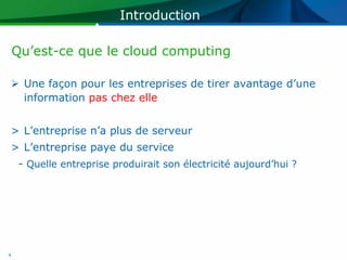 Introduction

    Qu’est-ce que le cloud computing

 Une façon pour les entreprises de tirer avantage d’une
  information pas chez elle


> L’entreprise n’a plus de serveur
> L’entreprise paye du service
     - Quelle entreprise produirait son électricité aujourd’hui ?




4
 