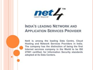 India’s leading Network and
Application Services Provider
Net4 is among the leading Data Centre, Cloud
Hosting and Network Services Providers in India.
The company has the distinction of being the first
Internet services company in the World to be IS0
27001 certified, for information security
standards adopted at its Data Centers.
 