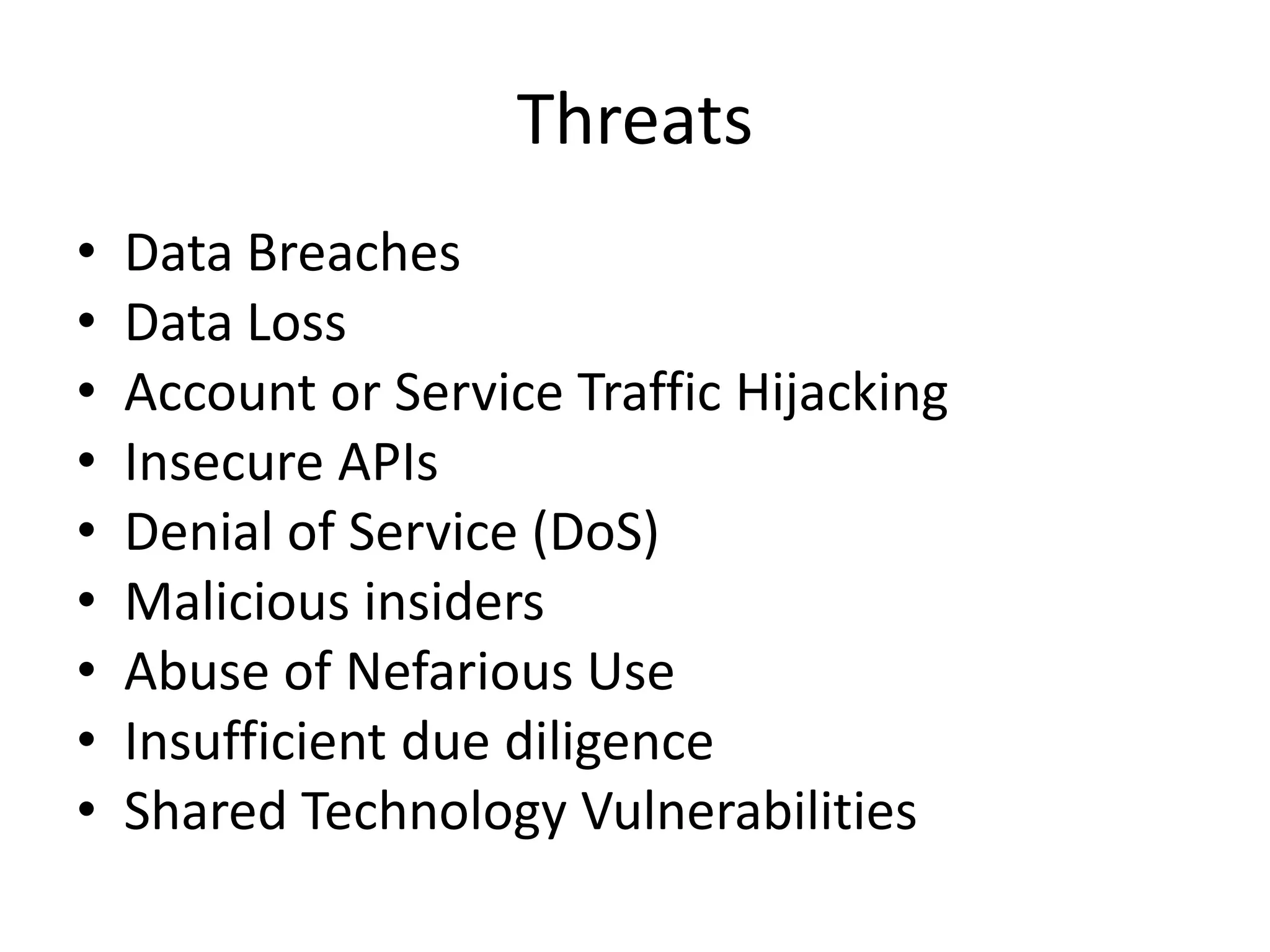 Threats
• Data Breaches
• Data Loss
• Account or Service Traffic Hijacking
• Insecure APIs
• Denial of Service (DoS)
• Malicious insiders
• Abuse of Nefarious Use
• Insufficient due diligence
• Shared Technology Vulnerabilities
 