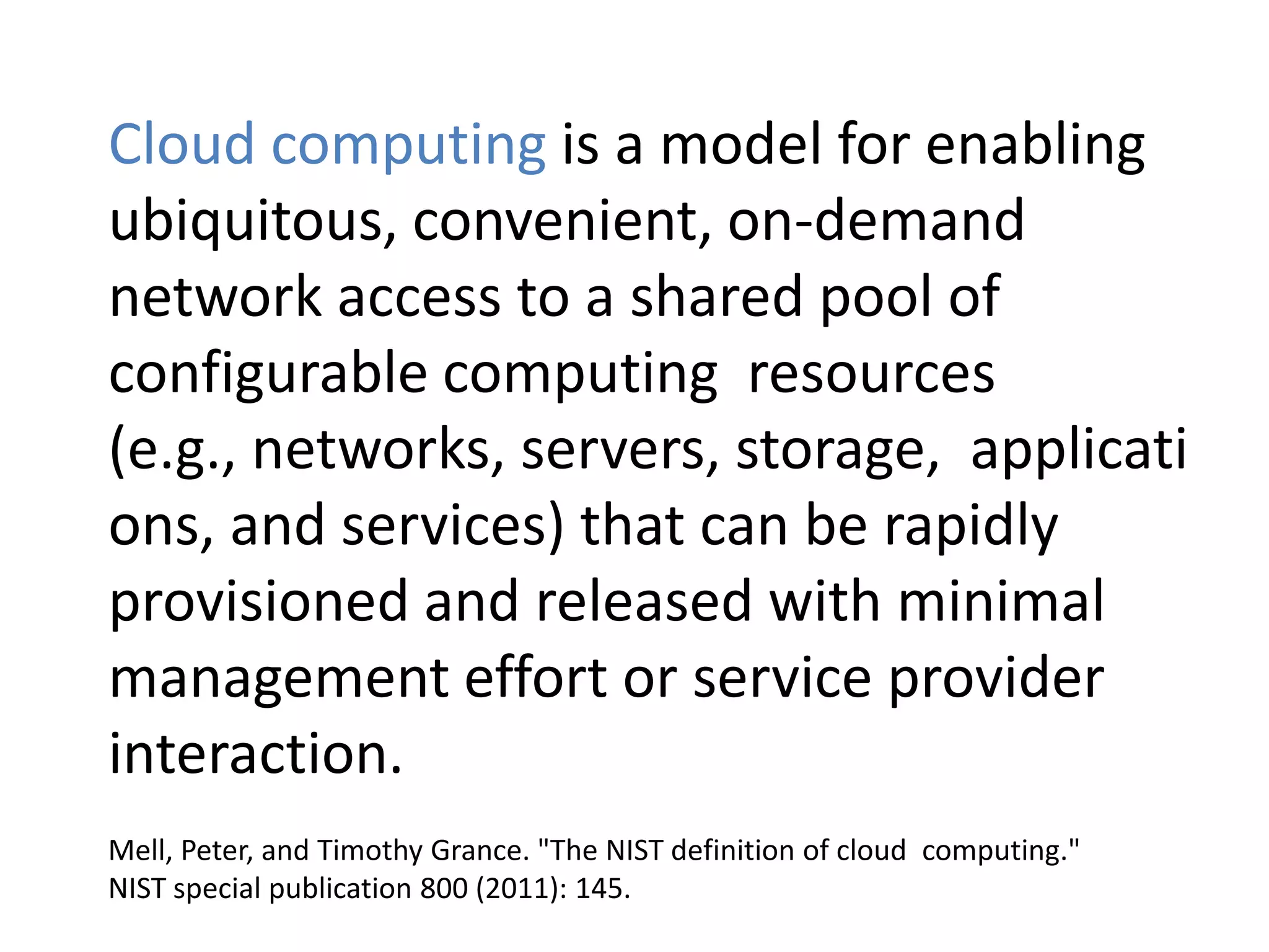 Cloud computing is a model for enabling
ubiquitous, convenient, on-demand
network access to a shared pool of
configurable computing resources (e.g.,
networks, servers, storage, applications,
and services) that can be rapidly
provisioned and released with minimal
management effort or service provider
interaction.
Mell, Peter, and Timothy Grance. "The NIST definition of cloud computing."
NIST special publication 800 (2011): 145.
 