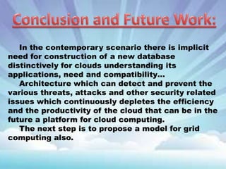 In the contemporary scenario there is implicit
need for construction of a new database
distinctively for clouds understanding its
applications, need and compatibility…
Architecture which can detect and prevent the
various threats, attacks and other security related
issues which continuously depletes the efficiency
and the productivity of the cloud that can be in the
future a platform for cloud computing.
The next step is to propose a model for grid
computing also.

 