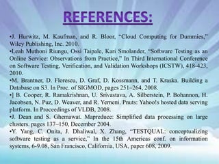 •J. Hurwitz, M. Kaufman, and R. Bloor, “Cloud Computing for Dummies,”
Wiley Publishing, Inc. 2010.
•Leah Muthoni Riungu, Ossi Taipale, Kari Smolander, “Software Testing as an
Online Service: Observations from Practice,” In Third International Conference
on Software Testing, Verification, and Validation Workshops (ICSTW), 418-423,
2010.
•M. Brantner, D. Florescu, D. Graf, D. Kossmann, and T. Kraska. Building a
Database on S3. In Proc. of SIGMOD, pages 251–264, 2008.
•] B. Cooper, R. Ramakrishnan, U. Srivastava, A. Silberstein, P. Bohannon, H.
Jacobsen, N. Puz, D. Weaver, and R. Yerneni. Pnuts: Yahoo!s hosted data serving
platform. In Proceedings of VLDB, 2008.
•J. Dean and S. Ghemawat. Mapreduce: Simpliﬁed data processing on large
clusters. pages 137–150, December 2004.
•Y. Yang, C. Onita, J. Dhaliwal, X. Zhang, “TESTQUAL: conceptualizing
software testing as a service,” In the 15th Americas conf. on information
systems, 6-9.08, San Francisco, California, USA, paper 608, 2009.

 