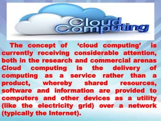 The concept of
‘cloud computing’
is
currently receiving considerable attention,
both in the research and commercial arenas
Cloud
computing
is
the
delivery
of
computing as a service rather than a
product,
whereby
shared
resources,
software and information are provided to
computers and other devices as a utility
(like the electricity grid) over a network
(typically the Internet).

 