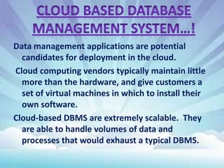 Data management applications are potential
candidates for deployment in the cloud.
Cloud computing vendors typically maintain little
more than the hardware, and give customers a
set of virtual machines in which to install their
own software.
Cloud-based DBMS are extremely scalable. They
are able to handle volumes of data and
processes that would exhaust a typical DBMS.

 