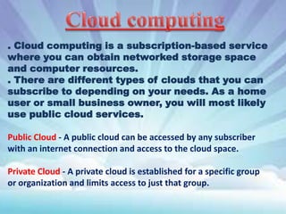 . Cloud computing is a subscription-based service
where you can obtain networked storage space
and computer resources.
. There are different types of clouds that you can
subscribe to depending on your needs. As a home
user or small business owner, you will most likely
use public cloud services.
Public Cloud - A public cloud can be accessed by any subscriber
with an internet connection and access to the cloud space.
Private Cloud - A private cloud is established for a specific group
or organization and limits access to just that group.

 