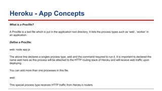 Heroku - App Concepts
What is a Procfile?
A Procfile is a text file which is put in the application root directory. It lists the process types such as ‘web’, ‘worker’ in
an application.
Define a Procfile:
web: node app.js
The above line declares a singles process type, web and the command required to run it. It is important to declared the
name web here as this process will be attached to the HTTP routing stack of Heroku and will receive web traffic upon
deploying.
You can add more than one processes in this file.
web:
This special process type receives HTTP traffic from Heroku’s routers.
 