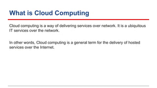 What is Cloud Computing
Cloud computing is a way of delivering services over network. It is a ubiquitous
IT services over the network.
In other words, Cloud computing is a general term for the delivery of hosted
services over the Internet.
 