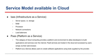Service Model available in Cloud
● Iaas (Infrastructure as a Service)
○ Server space, i.e. storage
○ RAM
○ Processor
○ Network connections
○ Load balancers
● Paas (Platform as a Service)
○ This category of cloud computing provides a platform and environment to allow developers to build
applications and services over the internet. PaaS services are hosted in the cloud and accessed by users
simply via their web browser.
○ Platform as a Service allows users to create software applications using tools supplied by the provider.
 