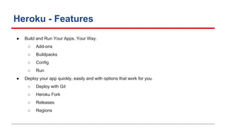 Heroku - Features
● Build and Run Your Apps, Your Way.
○ Add-ons
○ Buildpacks
○ Config
○ Run
● Deploy your app quickly, easily and with options that work for you.
○ Deploy with Git
○ Heroku Fork
○ Releases
○ Regions
 