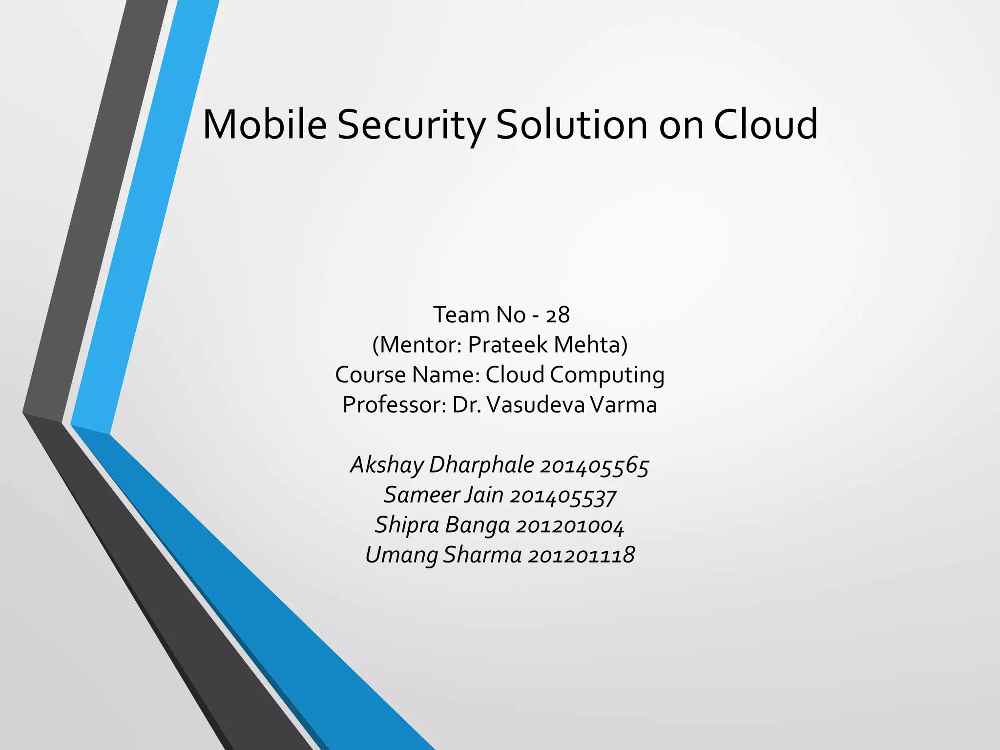 Mobile Security Solution on Cloud
Team No - 28
(Mentor: Prateek Mehta)
Course Name: Cloud Computing
Professor: Dr.VasudevaVarma
Akshay Dharphale 201405565
Sameer Jain 201405537
Shipra Banga 201201004
Umang Sharma 201201118
 