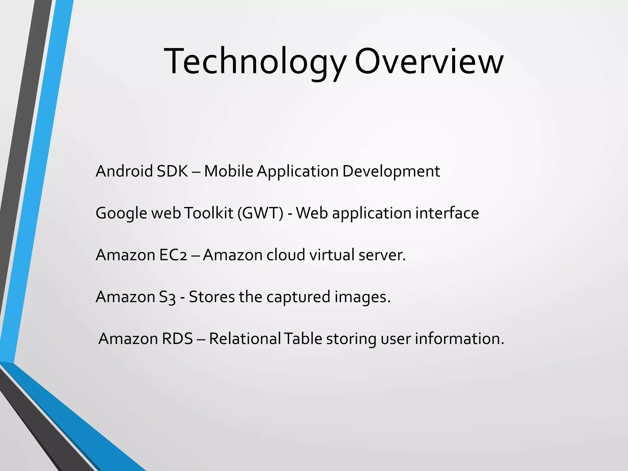 Technology Overview
Android SDK – MobileApplication Development
Google webToolkit (GWT) -Web application interface
Amazon EC2 – Amazon cloud virtual server.
Amazon S3 - Stores the captured images.
Amazon RDS – RelationalTable storing user information.
 