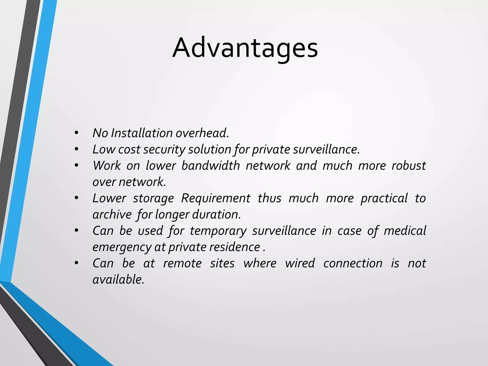 Advantages
• No Installation overhead.
• Low cost security solution for private surveillance.
• Work on lower bandwidth network and much more robust
over network.
• Lower storage Requirement thus much more practical to
archive for longer duration.
• Can be used for temporary surveillance in case of medical
emergency at private residence .
• Can be at remote sites where wired connection is not
available.
 