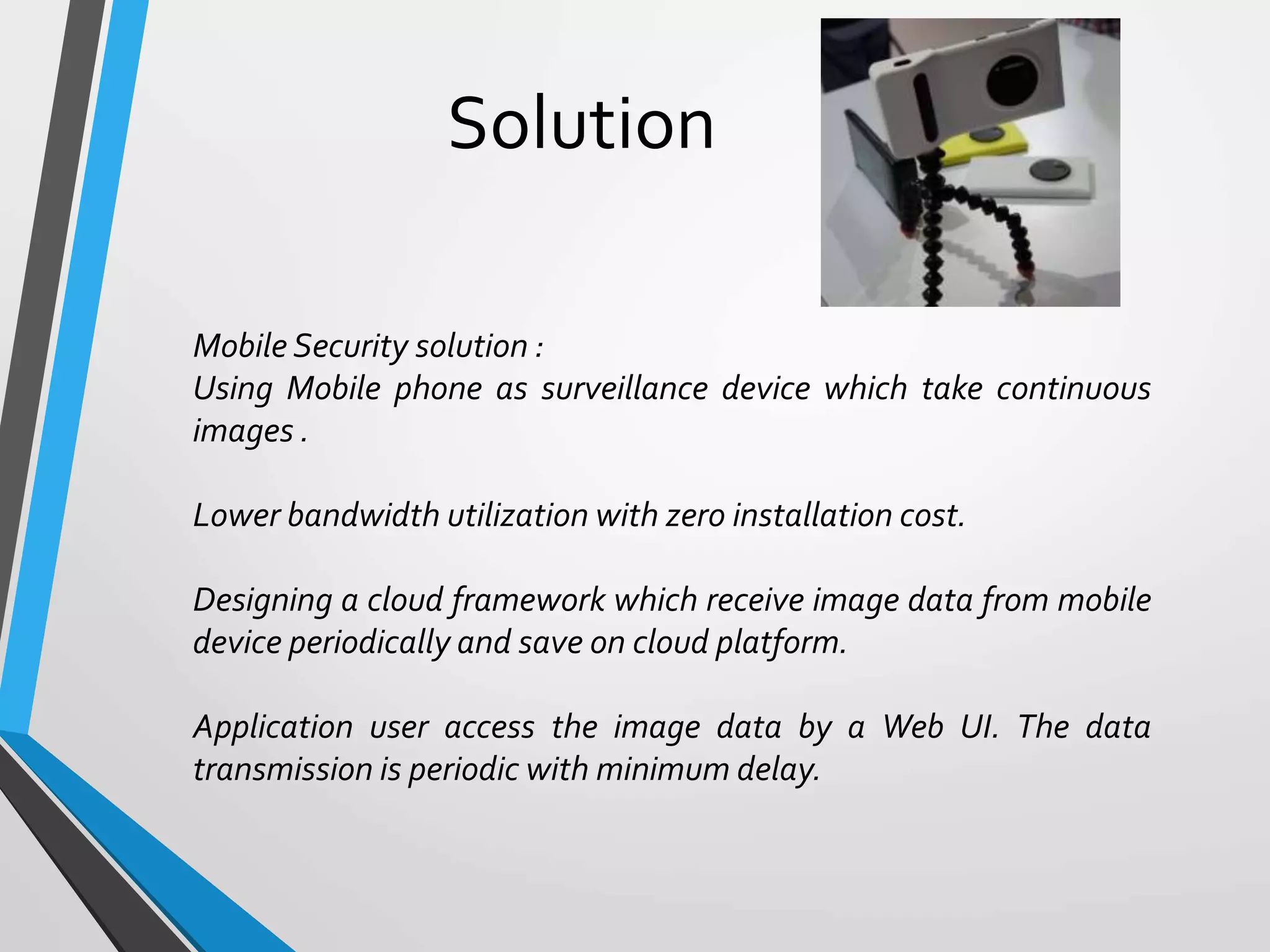 Solution
Mobile Security solution :
Using Mobile phone as surveillance device which take continuous
images .
Lower bandwidth utilization with zero installation cost.
Designing a cloud framework which receive image data from mobile
device periodically and save on cloud platform.
Application user access the image data by a Web UI. The data
transmission is periodic with minimum delay.
 
