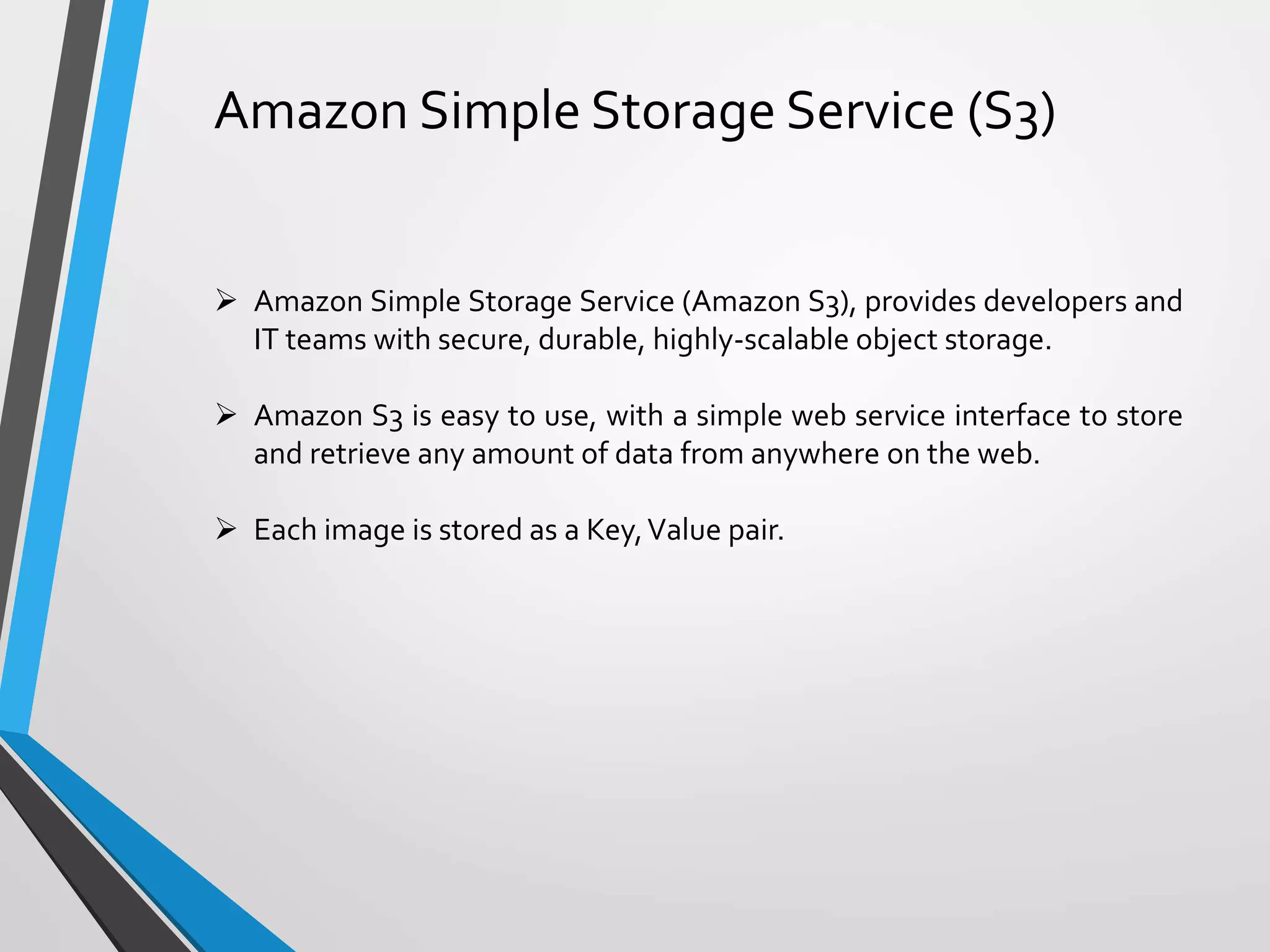 Amazon Simple Storage Service (S3)
 Amazon Simple Storage Service (Amazon S3), provides developers and
IT teams with secure, durable, highly-scalable object storage.
 Amazon S3 is easy to use, with a simple web service interface to store
and retrieve any amount of data from anywhere on the web.
 Each image is stored as a Key,Value pair.
 