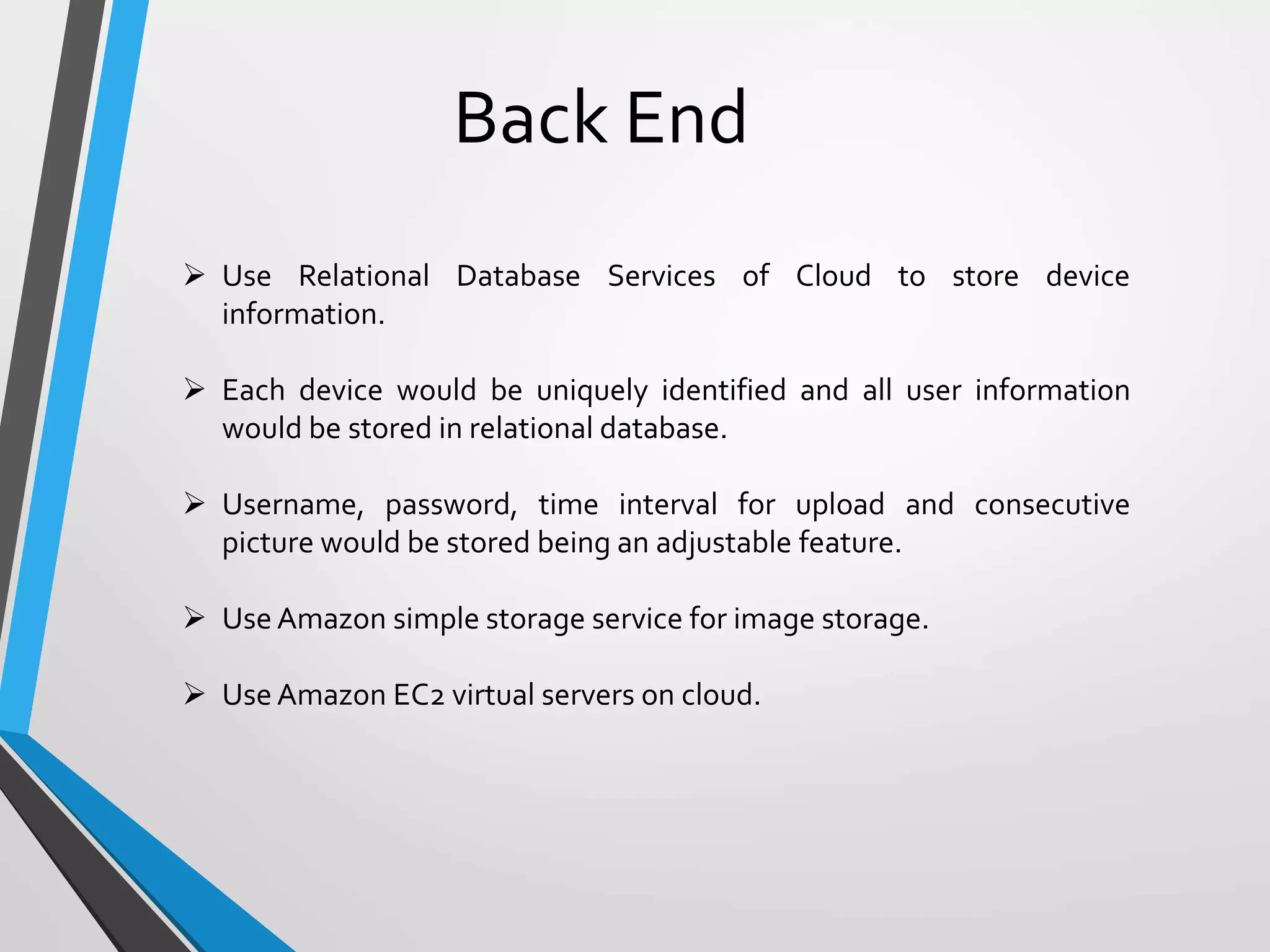 Back End
 Use Relational Database Services of Cloud to store device
information.
 Each device would be uniquely identified and all user information
would be stored in relational database.
 Username, password, time interval for upload and consecutive
picture would be stored being an adjustable feature.
 Use Amazon simple storage service for image storage.
 Use Amazon EC2 virtual servers on cloud.
 
