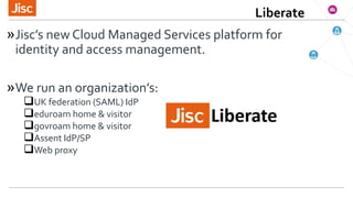 »Jisc’s new Cloud Managed Services platform for
identity and access management.
»We run an organization’s:
UK federation ...
