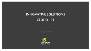 INNOVATIVE SOLUTIONS
CLOUD 101
Presented on 5.10.2016
 