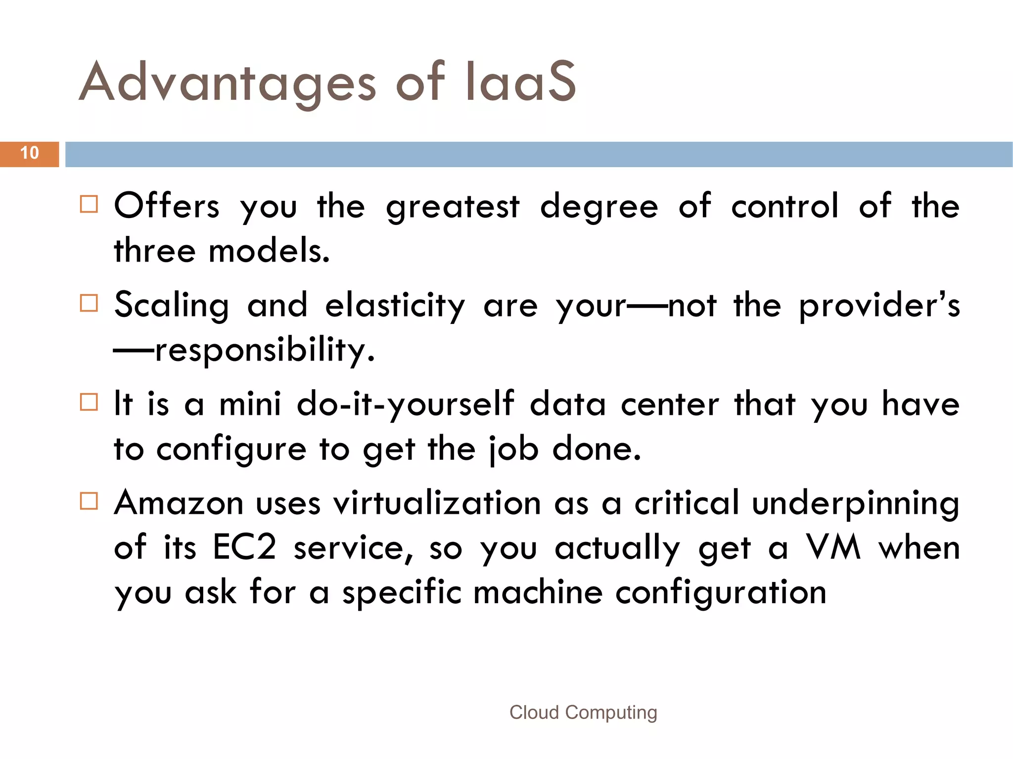 Advantages of IaaS Offers you the greatest degree of control of the three models. Scaling and elasticity are your—not the provider’s—responsibility. It is a mini do-it-yourself data center that you have to configure to get the job done. Amazon uses virtualization as a critical underpinning of its EC2 service, so you actually get a VM when you ask for a specific machine configuration Cloud Computing 