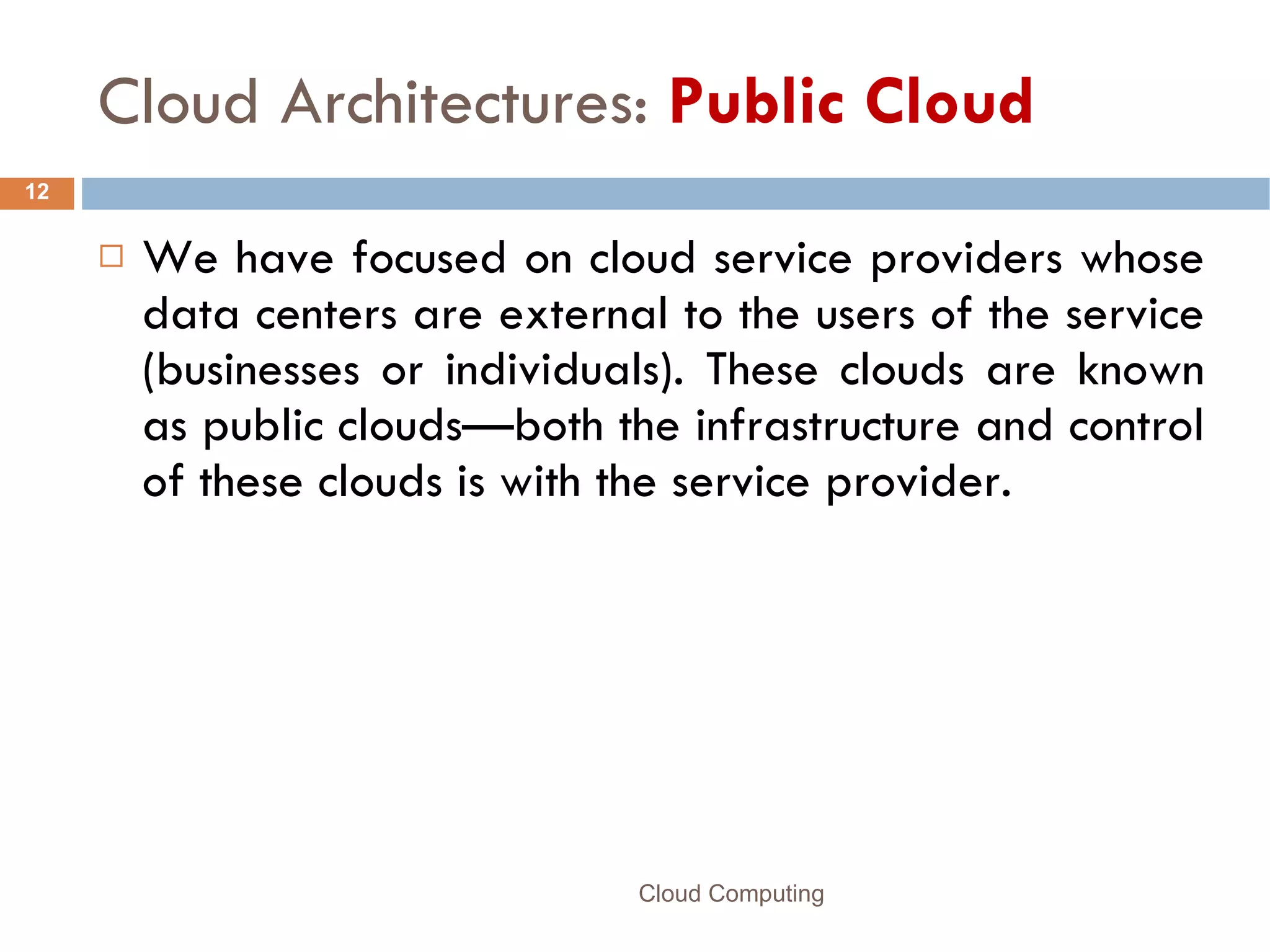 Cloud Architectures:  Public Cloud We have focused on cloud service providers whose data centers are external to the users of the service (businesses or individuals). These clouds are known as public clouds—both the infrastructure and control of these clouds is with the service provider.  Cloud Computing 