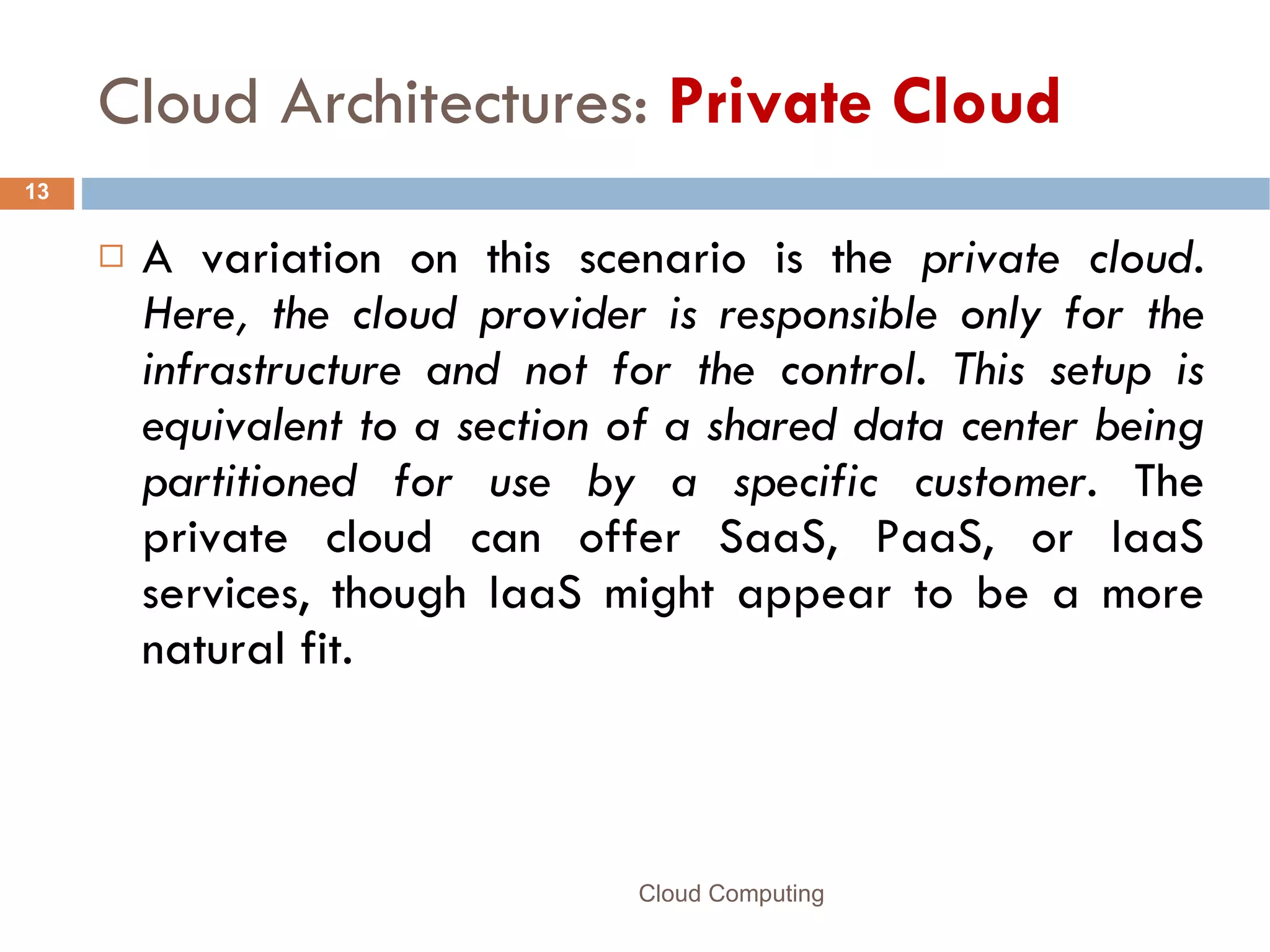 Cloud Architectures:  Private Cloud A variation on this scenario is the  private cloud. Here, the cloud provider is responsible only for the infrastructure and not for the control. This setup is equivalent to a section of a shared data center being partitioned for use by a specific customer.  The private cloud can offer SaaS, PaaS, or IaaS services, though IaaS might appear to be a more natural fit. Cloud Computing 