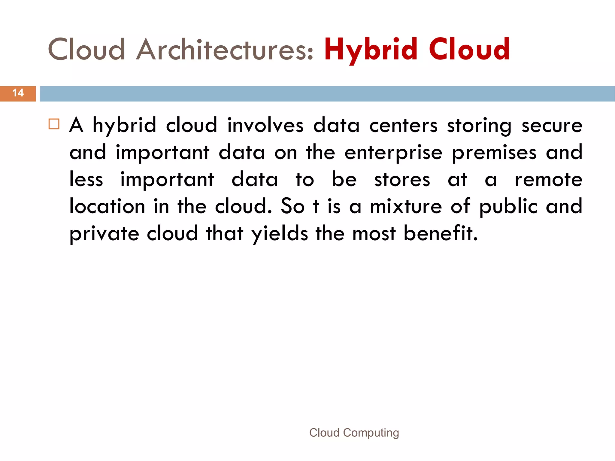 Cloud Architectures:  Hybrid Cloud A hybrid cloud involves data centers storing secure and important data on the enterprise premises and less important data to be stores at a remote location in the cloud. So t is a mixture of public and private cloud that yields the most benefit.  Cloud Computing 