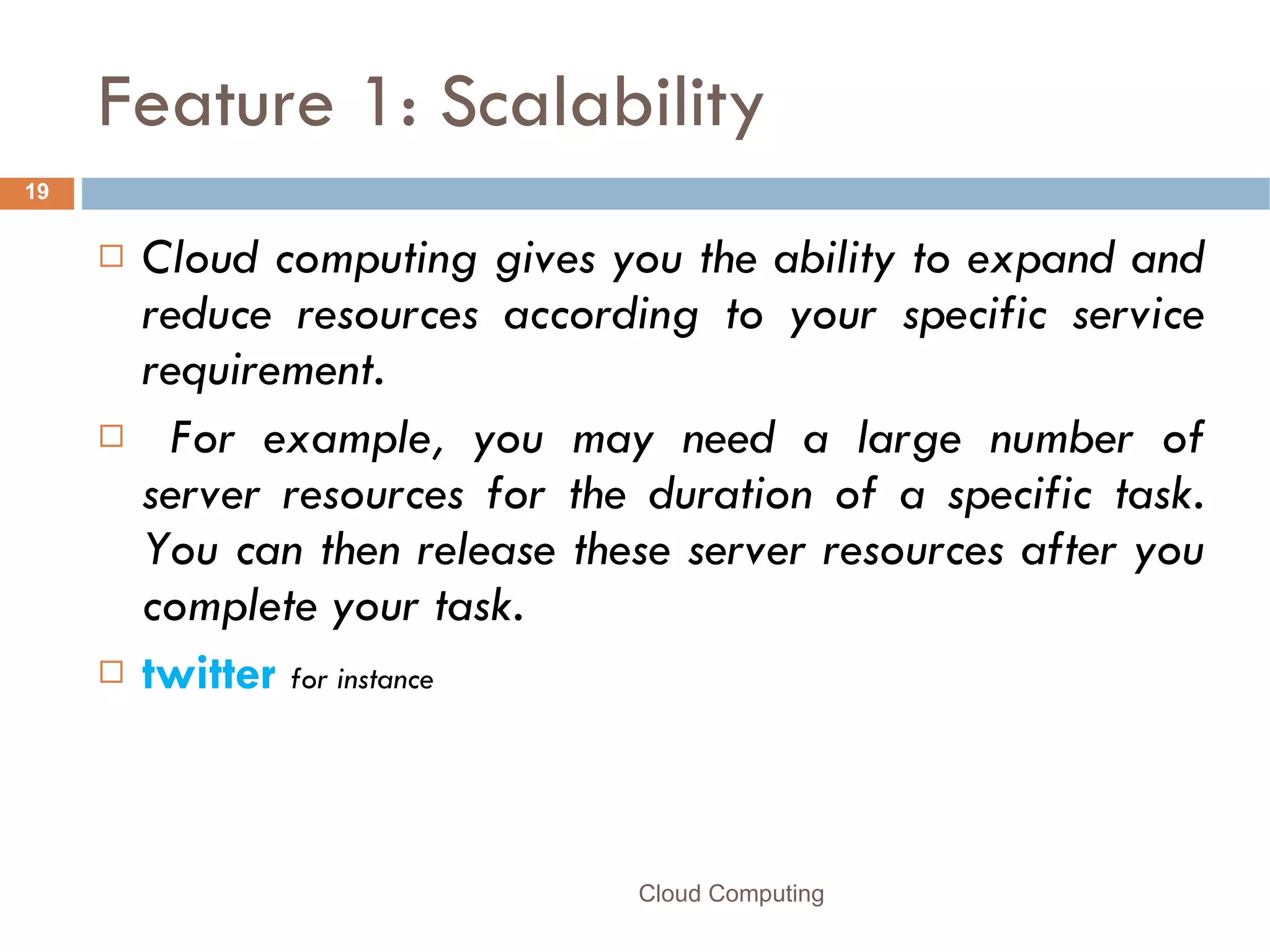 Feature 1: Scalability Cloud computing gives you the ability to expand and reduce resources according to your specific service requirement. For example, you may need a large number of server resources for the duration of a specific task. You can then release these server resources after you complete your task. twitter   for instance Cloud Computing 