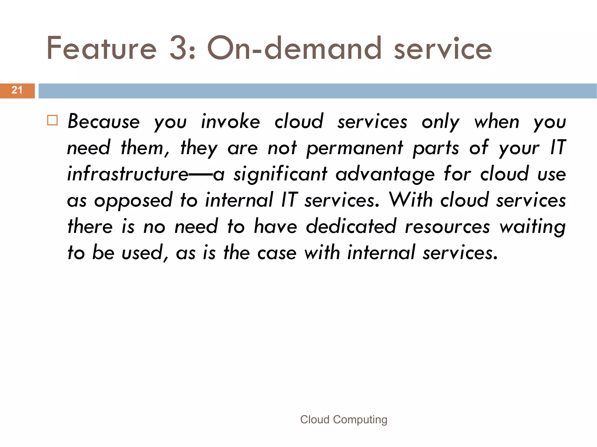Feature 3: On-demand service Because you invoke cloud services only when you need them, they are not permanent parts of your IT infrastructure—a significant advantage for cloud use as opposed to internal IT services. With cloud services there is no need to have dedicated resources waiting to be used, as is the case with internal services.  Cloud Computing 