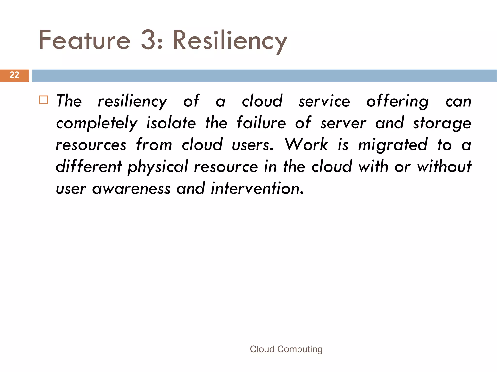 Feature 3: Resiliency The resiliency of a cloud service offering can completely isolate the failure of server and storage resources from cloud users. Work is migrated to a different physical resource in the cloud with or without user awareness and intervention. Cloud Computing 