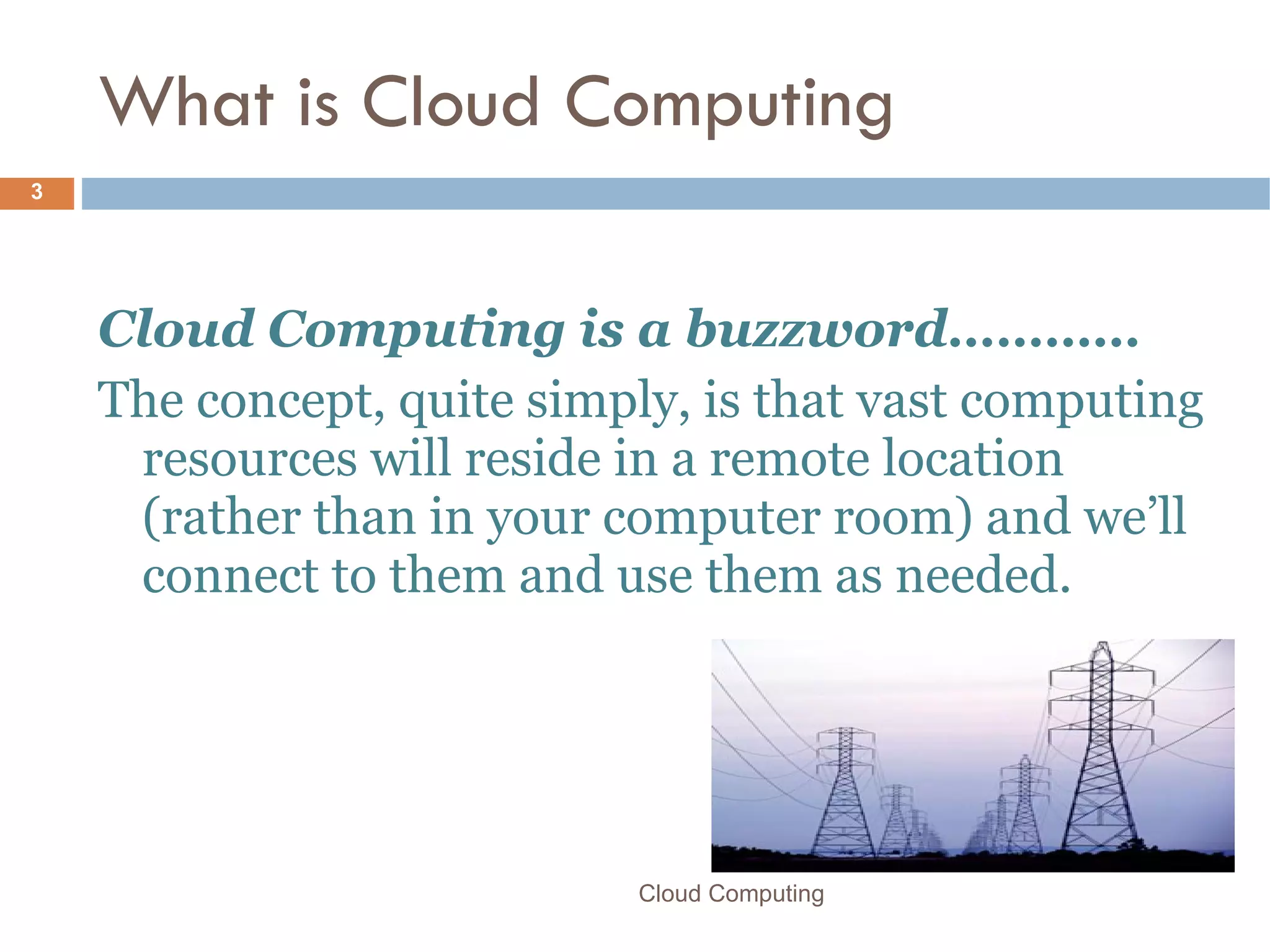 What is Cloud Computing Cloud Computing is a buzzword… ……… The concept, quite simply, is that vast computing resources will reside in a remote location (rather than in your computer room) and we’ll connect to them and use them as needed. Cloud Computing 