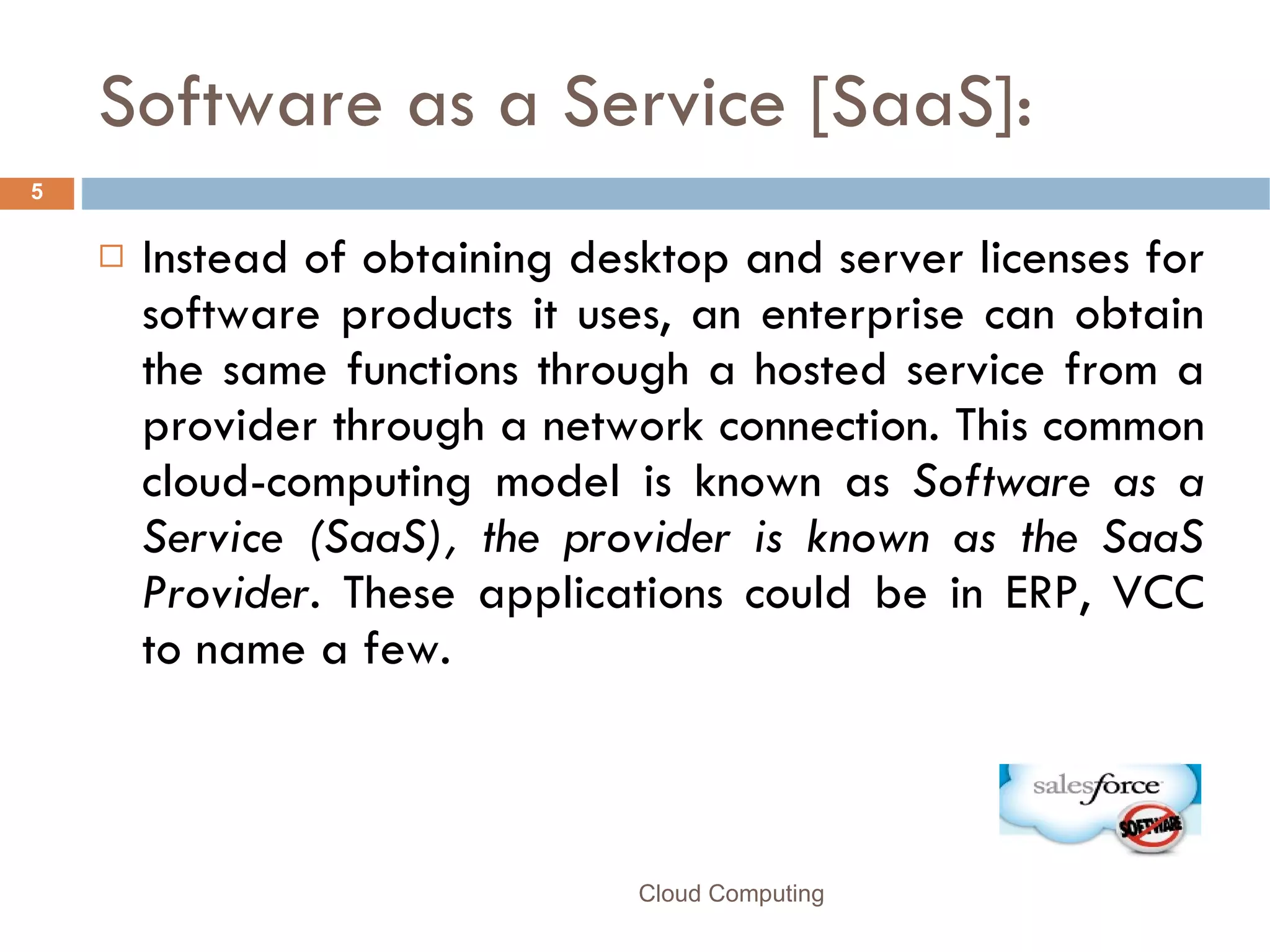 Software as a Service [SaaS]: Instead of obtaining desktop and server licenses for software products it uses, an enterprise can obtain the same functions through a hosted service from a provider through a network connection. This common cloud-computing model is known as  Software as a Service (SaaS), the provider is known as the SaaS Provider.  These applications could be in ERP, VCC to name a few.  Cloud Computing 