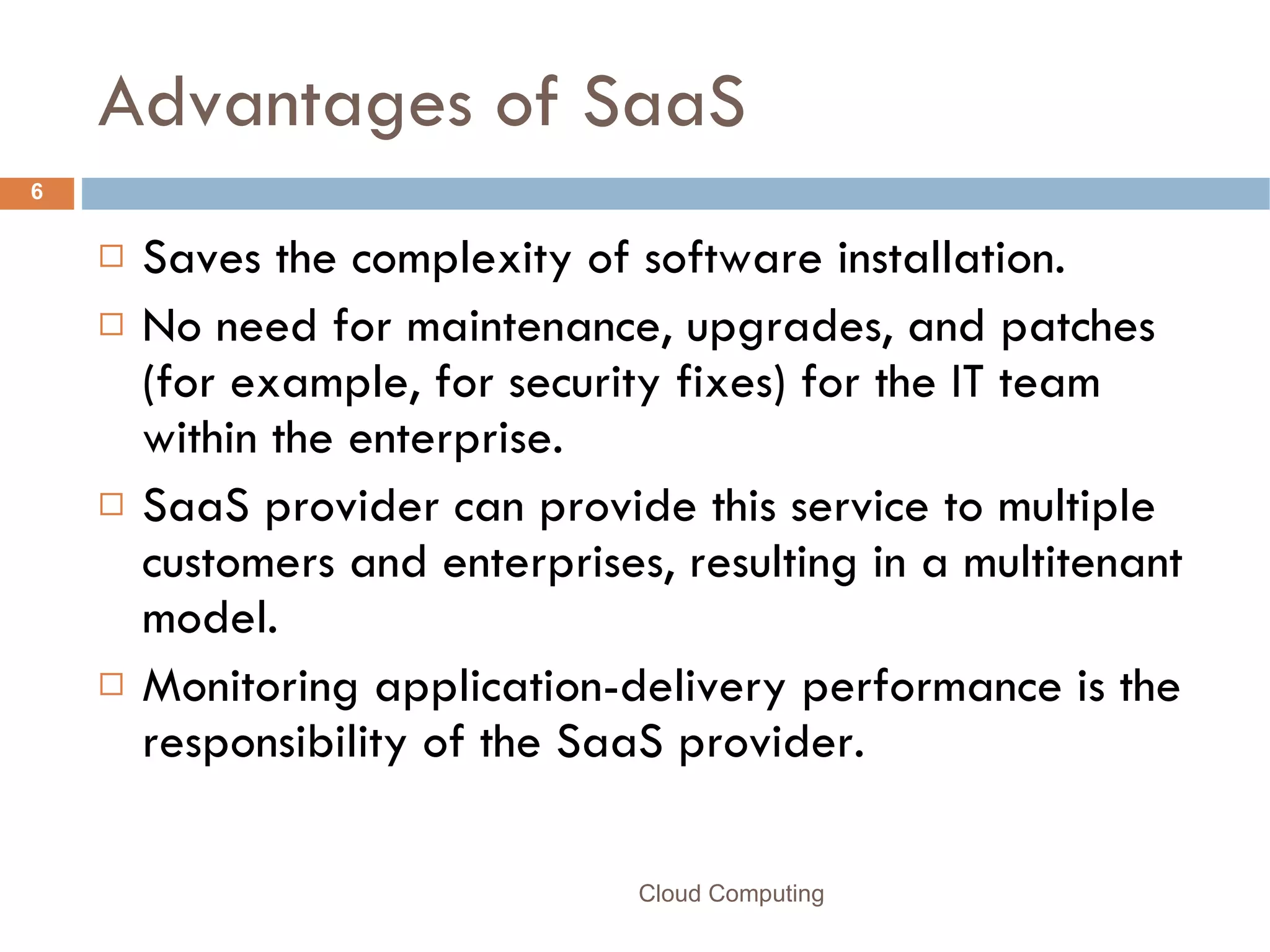 Advantages of SaaS Saves the complexity of software installation.  No need for maintenance, upgrades, and patches (for example, for security fixes) for the IT team within the enterprise. SaaS provider can provide this service to multiple customers and enterprises, resulting in a multitenant model.  Monitoring application-delivery performance is the responsibility of the SaaS provider.  Cloud Computing 
