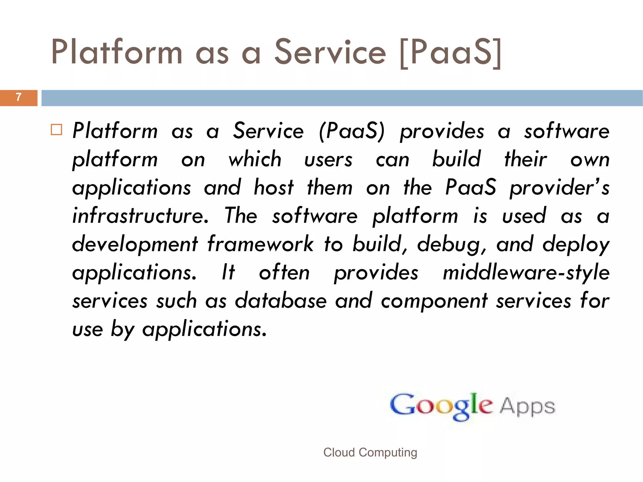 Platform as a Service [PaaS] Platform as a Service (PaaS) provides a software platform on which users can build their own applications and host them on the PaaS provider’s infrastructure. The software platform is used as a development framework to build, debug, and deploy applications. It often provides middleware-style services such as database and component services for use by applications.  Cloud Computing 
