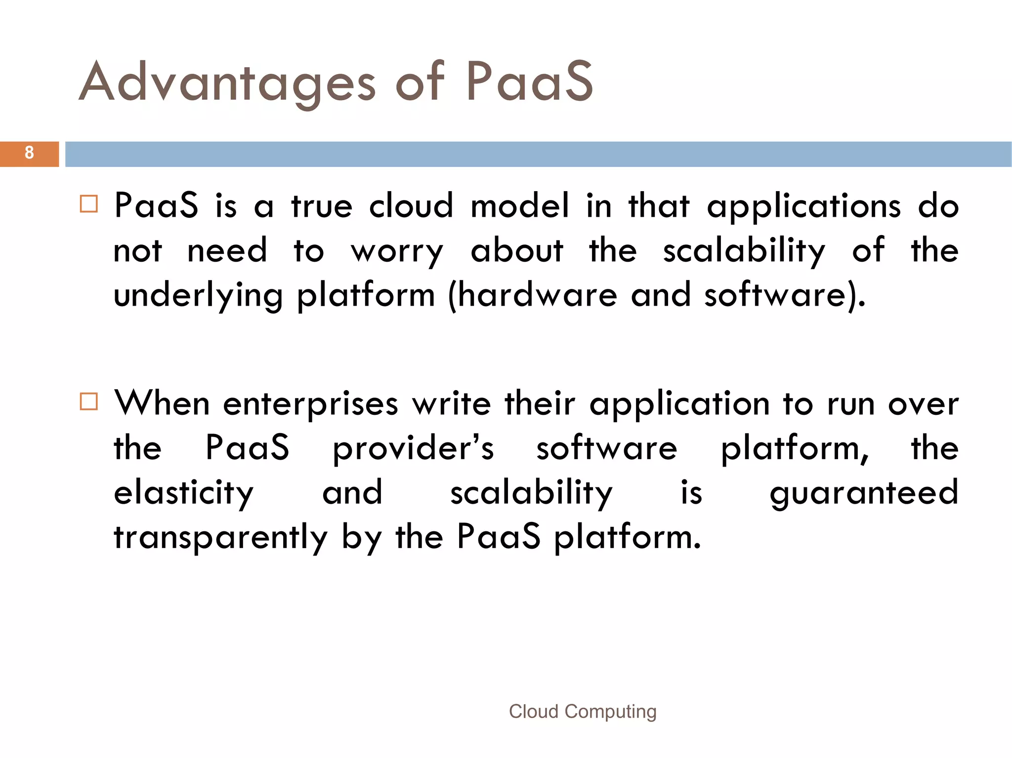Advantages of PaaS PaaS is a true cloud model in that applications do not need to worry about the scalability of the underlying platform (hardware and software).  When enterprises write their application to run over the PaaS provider’s software platform, the elasticity and scalability is guaranteed transparently by the PaaS platform. Cloud Computing 