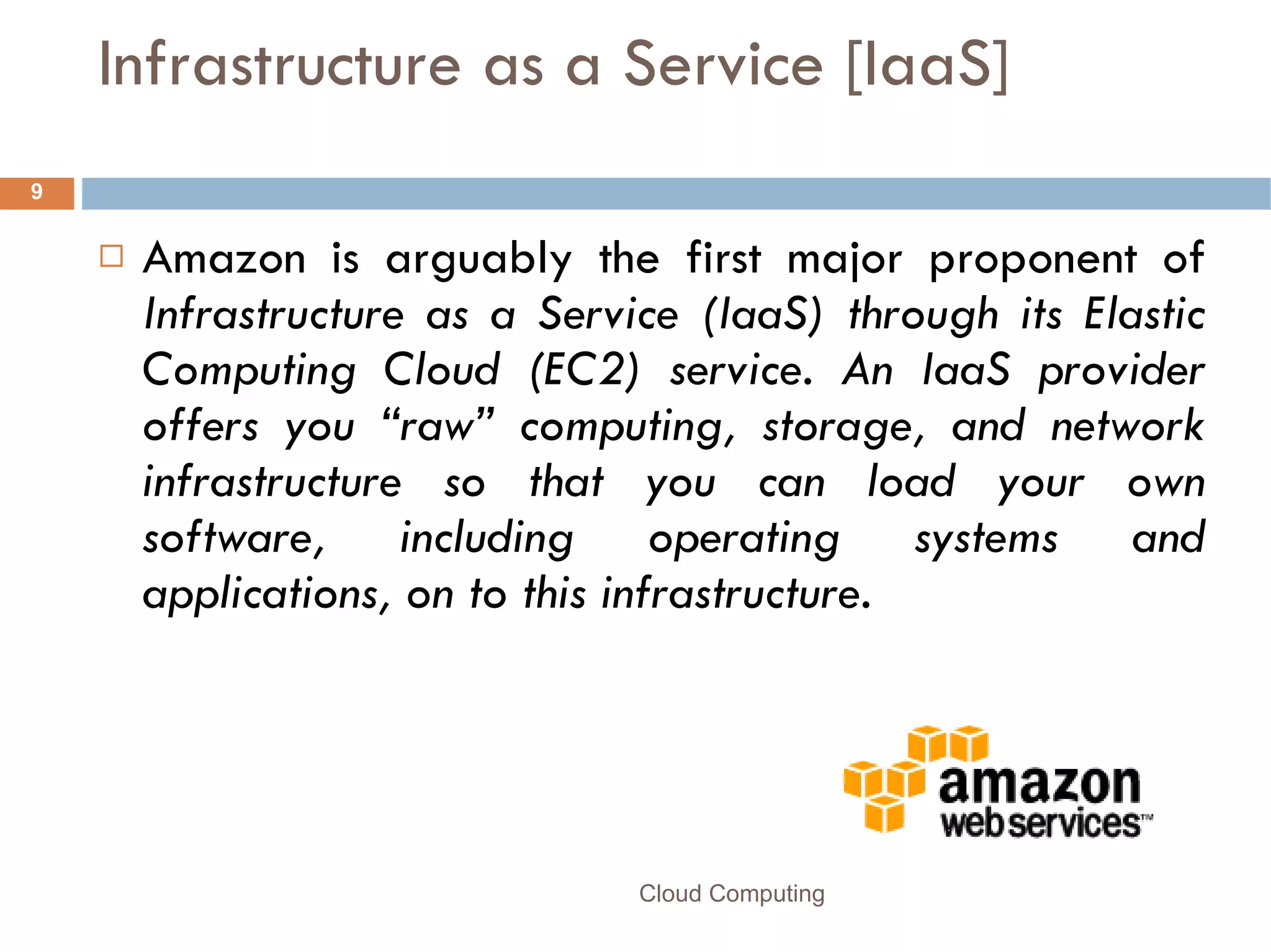 Infrastructure as a Service [IaaS] Amazon is arguably the first major proponent of  Infrastructure as a Service (IaaS) through its Elastic Computing Cloud (EC2) service. An IaaS provider offers you “raw” computing, storage, and network infrastructure so that you can load your own software, including operating systems and applications, on to this infrastructure.  Cloud Computing 