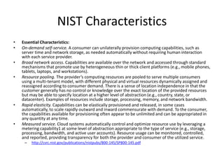 NIST Characteristics
•   Essential Characteristics:
•   On-demand self-service. A consumer can unilaterally provision computing capabilities, such as
    server time and network storage, as needed automatically without requiring human interaction
    with each service provider.
•   Broad network access. Capabilities are available over the network and accessed through standard
    mechanisms that promote use by heterogeneous thin or thick client platforms (e.g., mobile phones,
    tablets, laptops, and workstations).
•   Resource pooling. The provider’s computing resources are pooled to serve multiple consumers
    using a multi-tenant model, with different physical and virtual resources dynamically assigned and
    reassigned according to consumer demand. There is a sense of location independence in that the
    customer generally has no control or knowledge over the exact location of the provided resources
    but may be able to specify location at a higher level of abstraction (e.g., country, state, or
    datacenter). Examples of resources include storage, processing, memory, and network bandwidth.
•   Rapid elasticity. Capabilities can be elastically provisioned and released, in some cases
    automatically, to scale rapidly outward and inward commensurate with demand. To the consumer,
    the capabilities available for provisioning often appear to be unlimited and can be appropriated in
    any quantity at any time.
•   Measured service. Cloud systems automatically control and optimize resource use by leveraging a
    metering capability1 at some level of abstraction appropriate to the type of service (e.g., storage,
    processing, bandwidth, and active user accounts). Resource usage can be monitored, controlled,
    and reported, providing transparency for both the provider and consumer of the utilized service.
     –   http://csrc.nist.gov/publications/nistpubs/800-145/SP800-145.pdf
 