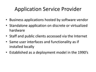 Application Service Provider
• Business applications hosted by software vendor
• Standalone application on discrete or virtualized
  hardware
• Staff and public clients accessed via the Internet
• Same user interfaces and functionality as if
  installed locally
• Established as a deployment model in the 1990’s
 