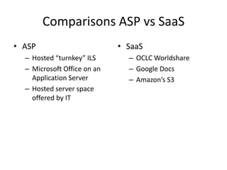 Comparisons ASP vs SaaS
• ASP                        • SaaS
  – Hosted “turnkey” ILS       – OCLC Worldshare
  – Microsoft Office on an     – Google Docs
    Application Server         – Amazon’s S3
  – Hosted server space
    offered by IT
 