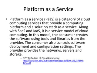 Platform as a Service
• Platform as a service (PaaS) is a category of cloud
  computing services that provide a computing
  platform and a solution stack as a service. Along
  with SaaS and IaaS, it is a service model of cloud
  computing. In this model, the consumer creates
  the software using tools and libraries from the
  provider. The consumer also controls software
  deployment and configuration settings. The
  provider provides the networks, servers and
  storage.
         – NIST Definition of Cloud Computing
           http://csrc.nist.gov/publications/nistpubs/800-145/SP800-
           145.pdf
 
