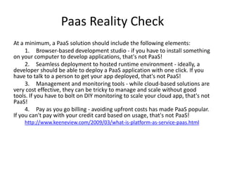 Paas Reality Check
At a minimum, a PaaS solution should include the following elements:
     1. Browser-based development studio - if you have to install something
on your computer to develop applications, that's not PaaS!
     2. Seamless deployment to hosted runtime environment - ideally, a
developer should be able to deploy a PaaS application with one click. If you
have to talk to a person to get your app deployed, that's not PaaS!
     3. Management and monitoring tools - while cloud-based solutions are
very cost effective, they can be tricky to manage and scale without good
tools. If you have to bolt on DIY monitoring to scale your cloud app, that's not
PaaS!
     4. Pay as you go billing - avoiding upfront costs has made PaaS popular.
If you can't pay with your credit card based on usage, that's not PaaS!
    http://www.keeneview.com/2009/03/what-is-platform-as-service-paas.html
 