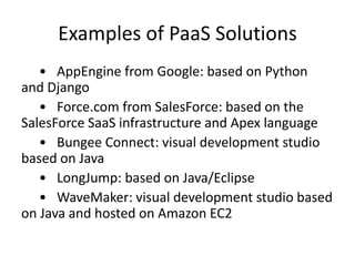 Examples of PaaS Solutions
   • AppEngine from Google: based on Python
and Django
   • Force.com from SalesForce: based on the
SalesForce SaaS infrastructure and Apex language
   • Bungee Connect: visual development studio
based on Java
   • LongJump: based on Java/Eclipse
   • WaveMaker: visual development studio based
on Java and hosted on Amazon EC2
 