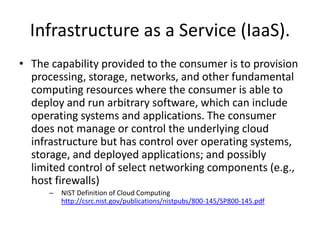 Description of IaaS
With IaaS the enterprise renting the service is likely
to have considerable IT skills in-house because the
infrastructure offered is quite plain. Customers
select and basic software servers for their part of
the cloud and then load up their libraries,
applications and data then configure them
themselves. Virtualisation enables IaaS providers to
offer almost unlimited instances of servers to
customers and make cost-effective use of the
hosting hardware.
      • http://www.bestpricecomputers.co.uk/glossary/infrastructur
        e-as-a-service.htm
 