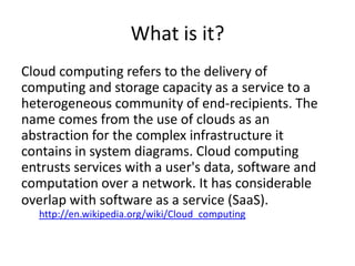 What is it?
Cloud computing refers to the delivery of
computing and storage capacity as a service to a
heterogeneous community of end-recipients. The
name comes from the use of clouds as an
abstraction for the complex infrastructure it
contains in system diagrams. Cloud computing
entrusts services with a user's data, software and
computation over a network. It has considerable
overlap with software as a service (SaaS).
  http://en.wikipedia.org/wiki/Cloud_computing
 