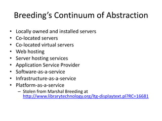 Breeding’s Continuum of Abstraction
•   Locally owned and installed servers
•   Co-located servers
•   Co-located virtual servers
•   Web hosting
•   Server hosting services
•   Application Service Provider
•   Software-as-a-service
•   Infrastructure-as-a-service
•   Platform-as-a-service
     – Stolen from Marshal Breeding at
       http://www.librarytechnology.org/ltg-displaytext.pl?RC=16681
 
