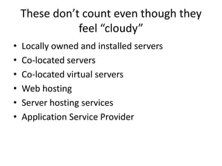 These don’t count even though they
               feel “cloudy”
•   Locally owned and installed servers
•   Co-located servers
•   Co-located virtual servers
•   Web hosting
•   Server hosting services
•   Application Service Provider
 