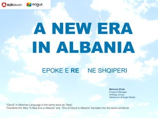 A NEW ERA
                     IN ALBANIA
                              EPOKE E RE                              NE SHQIPERI

                                                                                         Mehmet Zirek
                                                                                         Program Manager
                                                                                         Strategy Group,
                                                                                         Albtelecom & Eagle Mobile


“Cloud” in Albanian Language is the same word as “New”
Therefore the titles “A New Era in Albania” and “Era of Cloud in Albania” translate into the same sentence
 