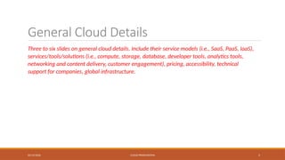 02/13/2026 CLOUD PRESENTATION 5
General Cloud Details
Three to six slides on general cloud details. Include their service models (i.e., SaaS, PaaS, IaaS),
services/tools/solutions (i.e., compute, storage, database, developer tools, analytics tools,
networking and content delivery, customer engagement), pricing, accessibility, technical
support for companies, global infrastructure.
 